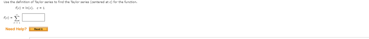 Use the definition of Taylor series to find the Taylor series (centered at c) for the function.
f(x) = In(x), c = 1
F(x) = 5
n = 1
Need Help?
Read It
