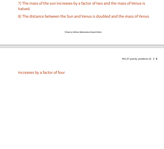 7) The mass of the sun increases by a factor of two and the mass of Venus is
halved.
8) The distance between the Sun and Venus is doubled and the mass of Venus
Prirted by Woltham Mathematica Studert Edtion
P03.07 gravity problems.nb | 3
increases by a factor of four
