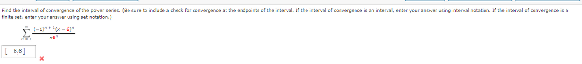 Find the interval of convergence of the power series. (Be sure to include a check for convergence at the endpoints of the interval. If the interval of convergence is an interval, enter your answer using interval notation. If the interval of convergence is a
finite set, enter your answer using set notation.)
(-1)" + 1(x - 6)"
n6"
[-6,6]
