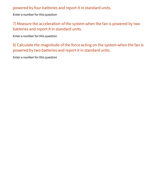 powered by four batteries and report it in standard units.
Enter a number for this question
7) Measure the acceleration of the system when the fan is powered by two
batteries and report it in standard units.
Enter a number for this question
8) Calculate the magnitude of the force acting on the system when the fan is
powered by two batteries and report it in standard units.
Enter a number for this question
