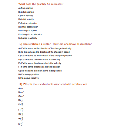 What does the quantity AV represent?
A) final positon
B) initial position
C) inal velodity
D) inial veloaity
E) final acceleration
D) initial acceleration
E) change in speed
F) change in acceleraton
I) change in velocity
10) Acceleration is a vector. How can one know its direction?
A) Its the same as the direction of the change in velocity
B) Its the same as the direction of the change in speed
C) rs the same as the direction of the change in position
D) s the same direction as the final velocity
E) It's the same direction as the initial velocity
F) rs the same directon as the final position
G) It's the same direction as the inital posiion
H) s always positive
I) 's always negative
II) What is the standard unit associated with acceleration?
A) m
B) m
C)m
D)
E):
