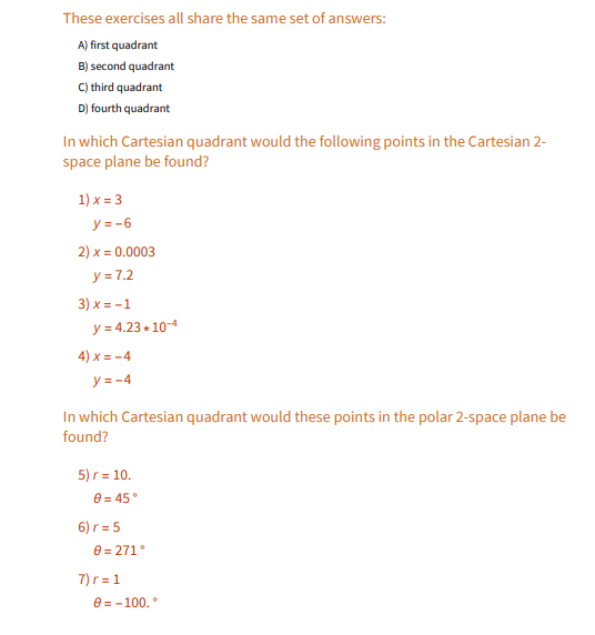 These exercises all share the same set of answers:
A) first quadrant
B) second quadrant
C) third quadrant
D) fourth quadrant
In which Cartesian quadrant would the following points in the Cartesian 2-
space plane be found?
1) x = 3
y = -6
2) x = 0.0003
y = 7.2
3) x = -1
y = 4.23 + 10-4
4) x = -4
y = -4
In which Cartesian quadrant would these points in the polar 2-space plane be
found?
5) r = 10.
8 = 45°
6) r = 5
8 = 271°
7) r = 1
e = -100.°

