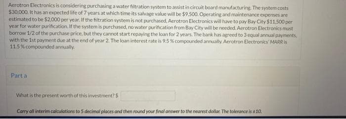 Aerotron Electronics is considering purchasing a water filtration system to assist in circuit board manufacturing. The system costs
$30,000. It has an expected life of 7 years at which time its salvage value will be $9.500. Operating and maintenance expenses are
estimated to be $2.000 per year. If the filtration system is not purchased. Aerotron Electronics will have to pay Bay City $11.500 per
year for water purification. If the system is purchased, no water purification from Bay City will be needed. Aerotron Electronics must
borrow 1/2 of the purchase price, but they cannot start repaying the loan for 2 years. The bank has agreed to 3 equal annual payments,
with the 1st payment due at the end of year 2. The loan interest rate is 9.5 % compounded annually. Aerotron Electronics' MARR is
11.5% compounded annually.
Part a
What is the present worth of this investment?$
Carry all interim calculations to 5 decimal places and then round your final answer to the nearest dollar. The tolerance is 210.
