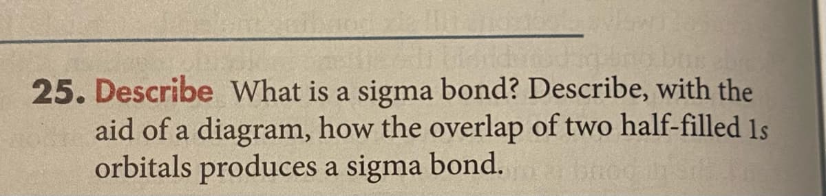 25. Describe What is a sigma bond? Describe, with the
aid of a diagram, how the overlap of two half-filled 1s
orbitals produces a sigma bond.
