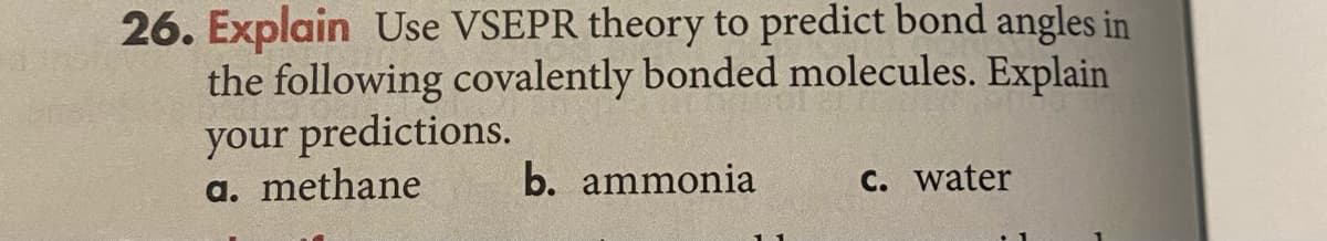 26. Explain Use VSEPR theory to predict bond angles in
the following covalently bonded molecules. Explain
your predictions.
a. methane
b. ammonia
C. water
