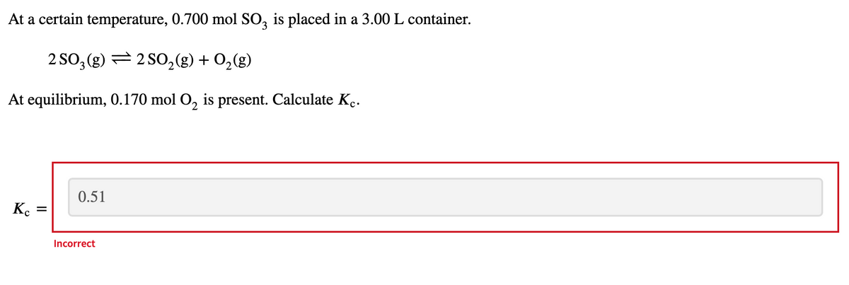 At a certain temperature, 0.700 mol SO, is placed in a 3.00 L container.
2 SO, (g) = 2 SO2(g) + 0,(g)
At equilibrium, 0.170 mol O, is present. Calculate K..
0.51
K.
Incorrect
