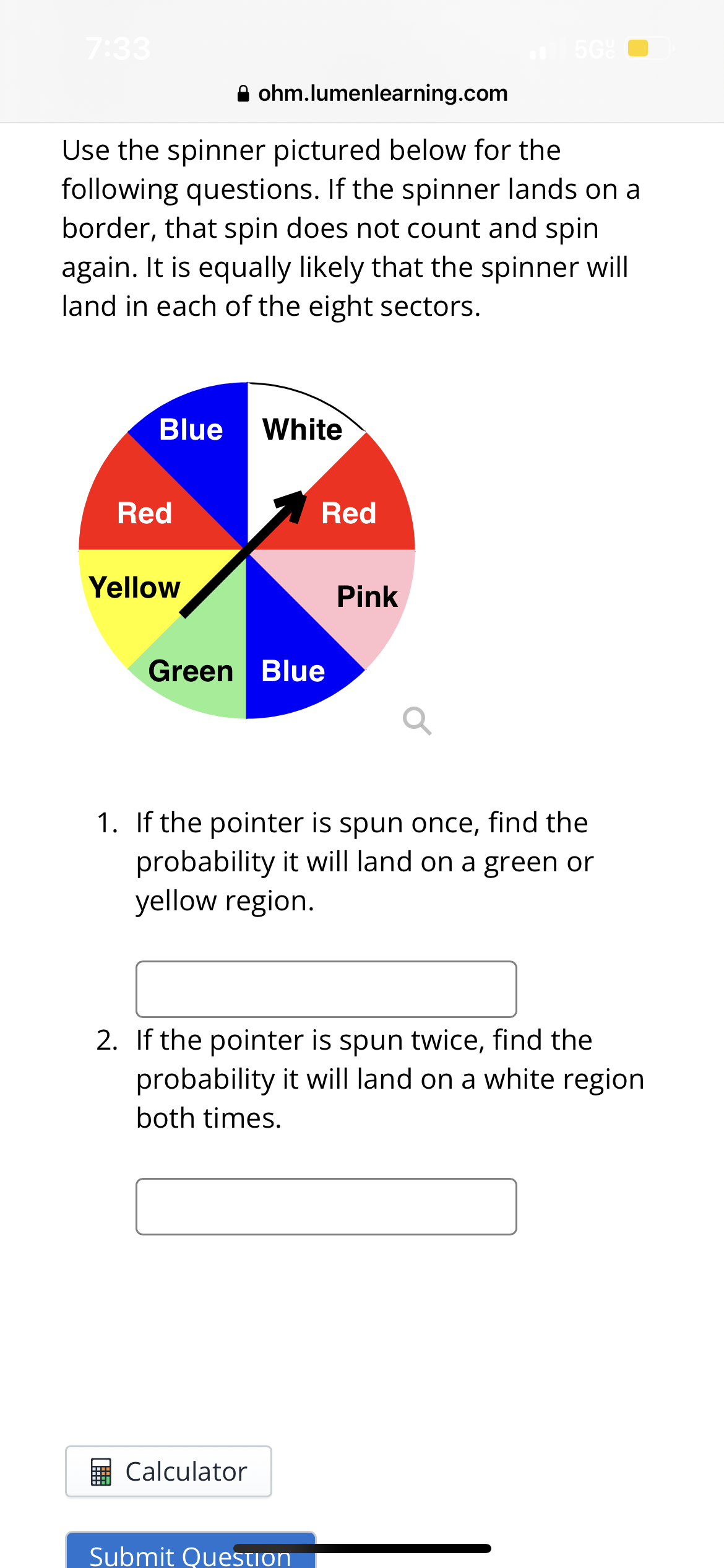 7:33
Blue
Use the spinner pictured below for the
following questions. If the spinner lands on a
border, that spin does not count and spin
again. It is equally likely that the spinner will
land in each of the eight sectors.
Red
Yellow
ohm.lumenlearning.com
White
Green Blue
Calculator
Red
5G
Pink
1. If the pointer is spun once, find the
probability it will land on a green or
yellow region.
Submit Question
2. If the pointer is spun twice, find the
probability it will land on a white region
both times.