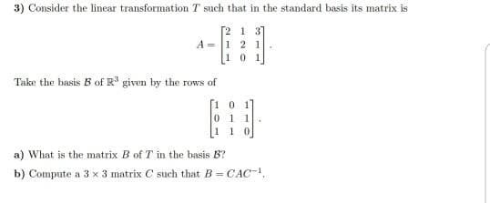 3) Consider the linear transformation T such that in the standard basis its matrix is
[2 1 3]
A = 1 2 1
101
Take the basis B of R given by the rows of
[1 0 1
0 1 1
110
a) What is the matrix B of T in the basis B?
b) Compute a 3 x 3 matrix C such that B = CAC,
