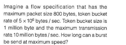 Imagine a flow specification that has the
maximum packet size 800 bytes, token bucket
rate of 5 x 106 bytes/ sec. Token bucket size is
1 million byte and the maximum transmission
rate 10 million bytes/sec. How long can a burst
be send at maximum speed?
