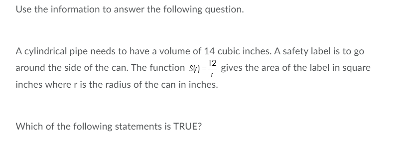 Use the information to answer the following question.
A cylindrical pipe needs to have a volume of 14 cubic inches. A safety label is to go
around the side of the can. The function S(r) = 2 gives the area of the label in square
inches where r is the radius of the can in inches.
Which of the following statements is TRUE?

