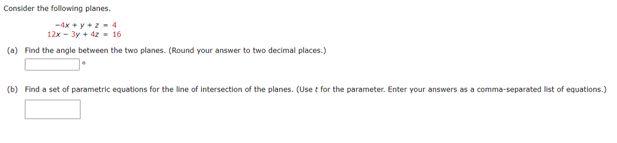Consider the following planes.
-4x + y + z = 4
12x – 3y + 4z = 16
(a) Find the angle between the two planes. (Round your answer to two decimal places.)
(b) Find a set of parametric equations for the line of intersection of the planes. (Uset for the parameter. Enter your answers as a comma-separated list of equations.)
