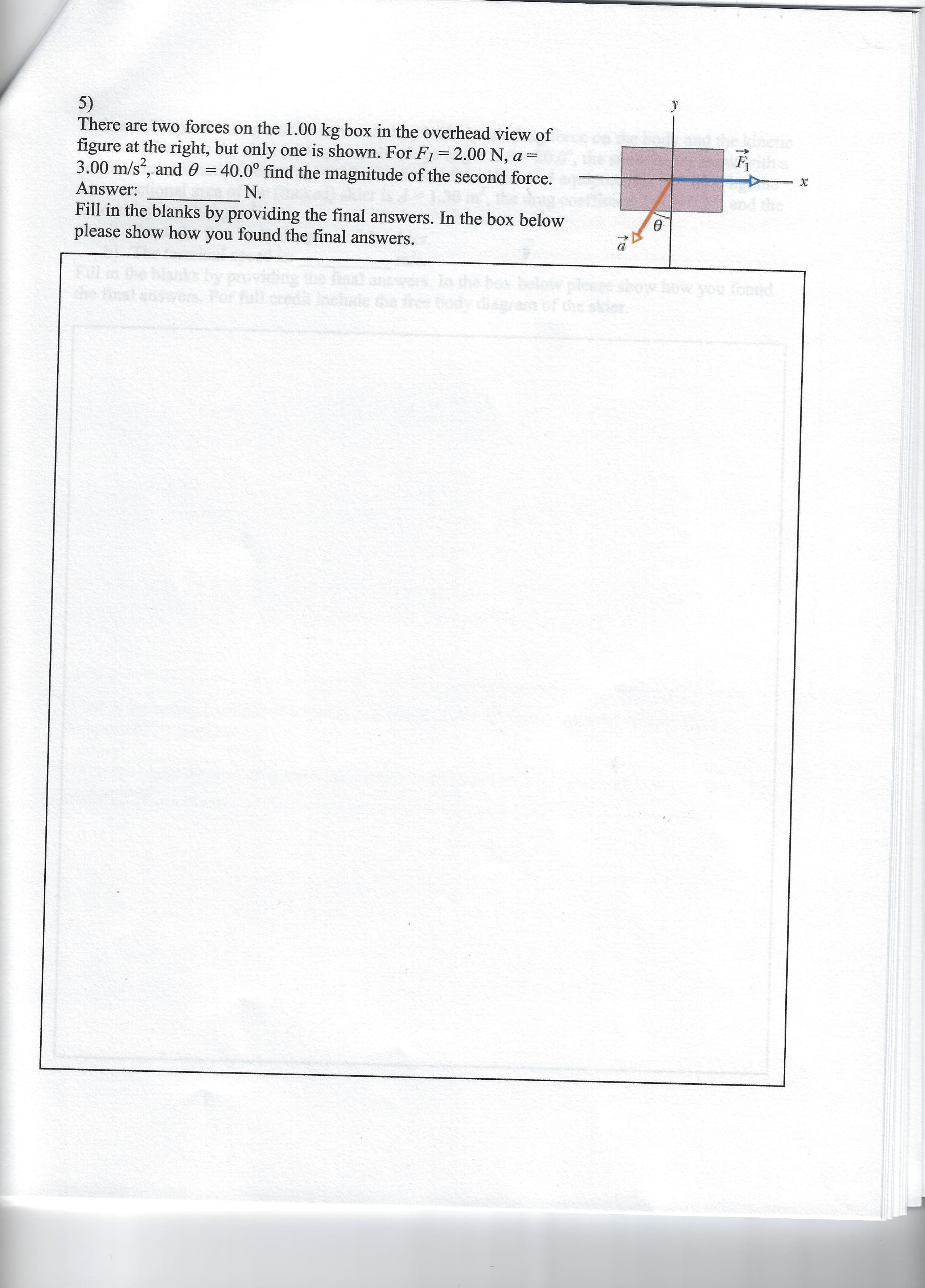 5)
There are two forces on the 1.00 kg box in the overhead view of
figure at the right, but only one is shown. For F1 2.00 N, a =
3.00 m/s, and 0 = 40.0° find the magnitude of the second force.
Answer: _N.
Fill in the blanks by providing the final answers. In the box below
please show how you found the final answers.
end the
to
