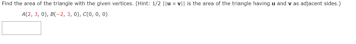 Find the area of the triangle with the given vertices. (Hint: 1/2 ||u x v|| is the area of the triangle having u and v as adjacent sides.)
A(2, 3, 0), B(-2, 3, 0), C(0, 0, 0)
