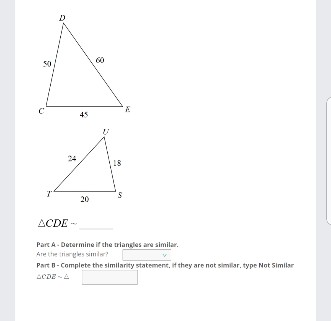 D
60
50
E
45
U
24
18
T
20
ACDE ~
Part A - Determine if the triangles are similar.
Are the triangles similar?
Part B - Complete the similarity statement, if they are not similar, type Not Similar
ACDE ~ A
