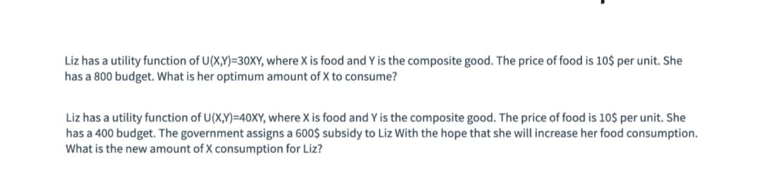 Liz has a utility function of U(X,Y)=30XY, where X is food and Y is the composite good. The price of food is 10$ per unit. She
has a 800 budget. What is her optimum amount of X to consume?
Liz has a utility function of U(X,Y)=40XY, where X is food and Y is the composite good. The price of food is 10$ per unit. She
has a 400 budget. The government assigns a 600$ subsidy to Liz With the hope that she will increase her food consumption.
What is the new amount of X consumption for Liz?
