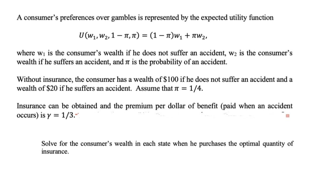 A consumer's preferences over gambles is represented by the expected utility function
υ(W W2 1- π, π) - (1-π)ν + πw),
where wi is the consumer's wealth if he does not suffer an accident, w2 is the consumer's
wealth if he suffers an accident, and ë is the probability of an accident.
Without insurance, the consumer has a wealth of $100 if he does not suffer an accident and a
wealth of $20 if he suffers an accident. Assume that n = 1/4.
%3D
Insurance can be obtained and the premium per dollar of benefit (paid when an accident
occurs) is y = 1/3.-.
%3D
Solve for the consumer's wealth in each state when he purchases the optimal quantity of
insurance.
