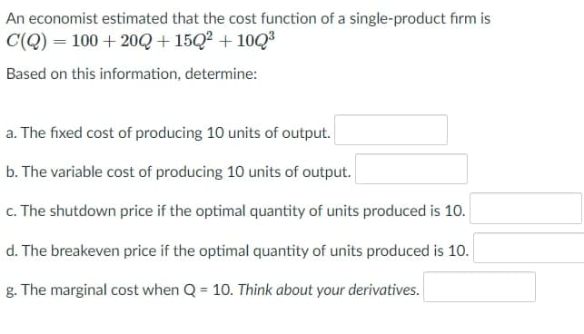 An economist estimated that the cost function of a single-product firm is
C(Q) = 100 + 20Q + 15Q² + 10Q³
Based on this information, determine:
a. The fixed cost of producing 10 units of output.
b. The variable cost of producing 10 units of output.
c. The shutdown price if the optimal quantity of units produced is 10.
d. The breakeven price if the optimal quantity of units produced is 10.
g. The marginal cost when Q = 10. Think about your derivatives.
