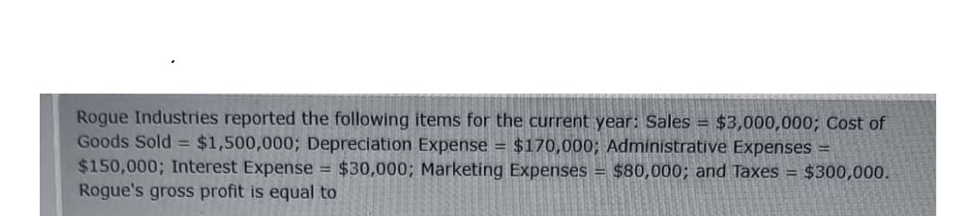 Rogue Industries reported the following items for the current year: Sales = $3,000,000; Cost of
Goods Sold = $1,500,000; Depreciation Expense = $170,000; Administrative Expenses =
$150,000; Interest Expense = $30,000; Marketing Expenses = $80,000; and Taxes = $300,000.
Rogue's gross profit is equal to
