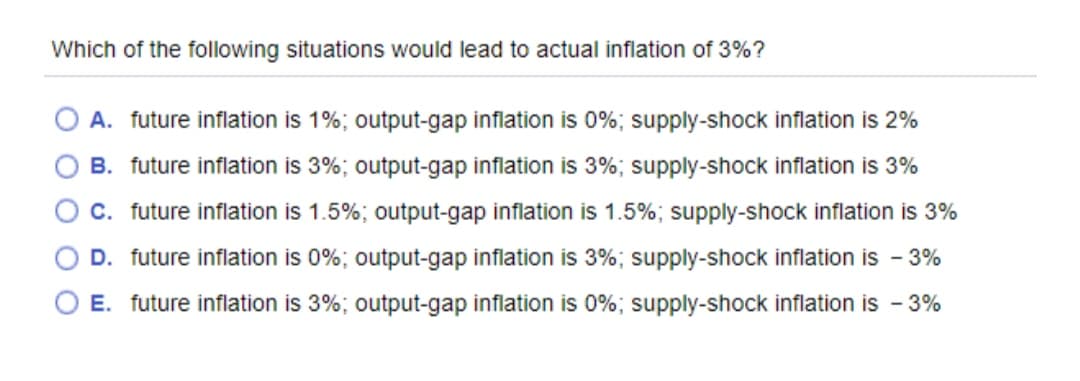 Which of the following situations would lead to actual inflation of 3%?
A. future inflation is 1%; output-gap inflation is 0%; supply-shock inflation is 2%
B. future inflation is 3%; output-gap inflation is 3%; supply-shock inflation is 3%
C. future inflation is 1.5%; output-gap inflation is 1.5%; supply-shock inflation is 3%
D. future inflation is 0%; output-gap inflation is 3%; supply-shock inflation is - 3%
E. future inflation is 3%; output-gap inflation is 0%; supply-shock inflation is - 3%
