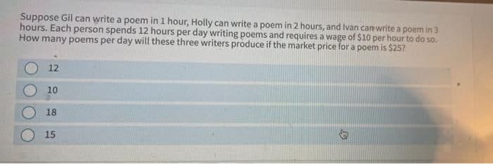 Suppose Gil can write a poem in 1 hour, Holly can write a poem in 2 hours, and Ivan can write a poem in 3
hours. Each person spends 12 hours per day writing poems and requires a wage of $10 per hour to do so.
How many poems per day will these three writers produce if the market price for a poem is $25?
12
10
18
15
