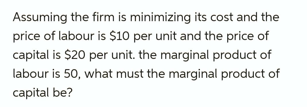 Assuming the firm is minimizing its cost and the
price of labour is $10 per unit and the price of
capital is $20 per unit. the marginal product of
labour is 50, what must the marginal product of
capital be?
