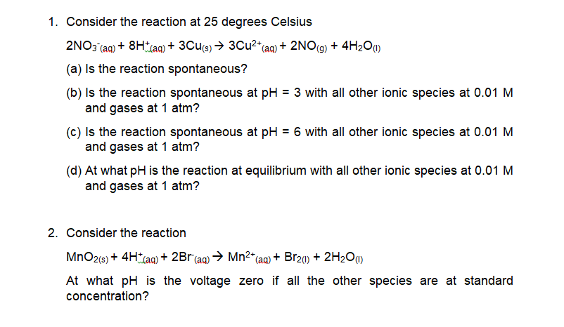 1. Consider the reaction at 25 degrees Celsius
2NO3 (aq) + 8HLA) + 3Cu(s) → 3Cu2" (aq) + 2NO(9) + 4H2O)
(a) Is the reaction spontaneous?
(b) Is the reaction spontaneous at pH = 3 with all other ionic species at 0.01 M
and gases at 1 atm?
(c) Is the reaction spontaneous at pH = 6 with all other ionic species at 0.01 M
and gases at 1 atm?
(d) At what pH is the reaction at equilibrium with all other ionic species at 0.01 M
and gases at 1 atm?
2. Consider the reaction
MnO2(s) + 4H (a) + 2Br(aq) → Mn2*(aq) + Br20) + 2H2O)
At what pH is the voltage zero if all the other species are at standard
concentration?
