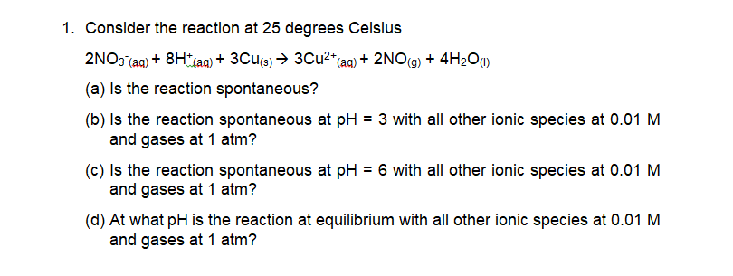 1. Consider the reaction at 25 degrees Celsius
2NO3 (aq) + 8HLA) + 3Cu(s) → 3Cu2" (aq) + 2NO(9) + 4H2O)
(a) Is the reaction spontaneous?
(b) Is the reaction spontaneous at pH = 3 with all other ionic species at 0.01 M
and gases at 1 atm?
(c) Is the reaction spontaneous at pH = 6 with all other ionic species at 0.01 M
and gases at 1 atm?
(d) At what pH is the reaction at equilibrium with all other ionic species at 0.01 M
and gases at 1 atm?

