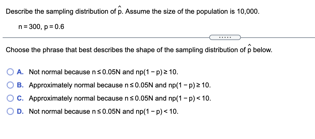 Describe the sampling distribution of p. Assume the size of the population is 10,000.
n= 300, p= 0.6
.....
Choose the phrase that best describes the shape of the sampling distribution of p below.
A. Not normal because ns0.05N and np(1 - p) 2 10.
B. Approximately normal because ns0.05N and np(1 - p) 2 10.
C. Approximately normal because n<0.05N and np(1 - p) < 10.
D. Not normal because ns0.05N and np(1 - p)< 10.
