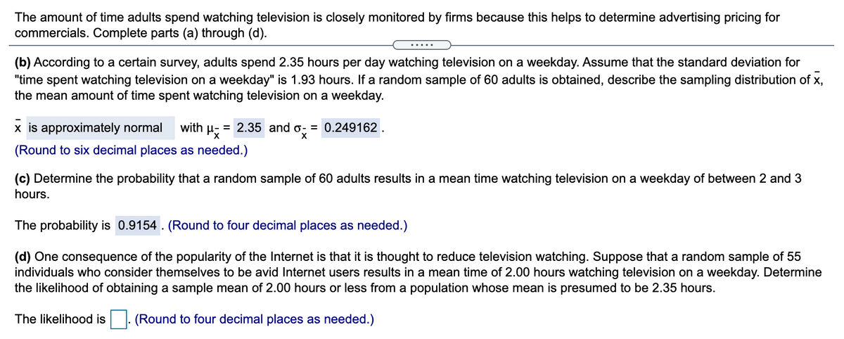 The amount of time adults spend watching television is closely monitored by firms because this helps to determine advertising pricing for
commercials. Complete parts (a) through (d).
.....
(b) According to a certain survey, adults spend 2.35 hours per day watching television on a weekday. Assume that the standard deviation for
"time spent watching television on a weekday" is 1.93 hours. If a random sample of 60 adults is obtained, describe the sampling distribution of x,
the mean amount of time spent watching television on a weekday.
x is approximately normal
with H
= 2.35 and o- = 0.249162.
(Round to six decimal places as needed.)
(c) Determine the probability that a random sample of 60 adults results in a mean time watching television on a weekday of between 2 and 3
hours.
The probability is 0.9154 . (Round to four decimal places as needed.)
(d) One consequence of the popularity of the Internet is that it is thought to reduce television watching. Suppose that a random sample of 55
individuals who consider themselves to be avid Internet users results in a mean time of 2.00 hours watching television on a weekday. Determine
the likelihood of obtaining a sample mean of 2.00 hours or less from a population whose mean is presumed to be 2.35 hours.
The likelihood is
(Round to four decimal places as needed.)
