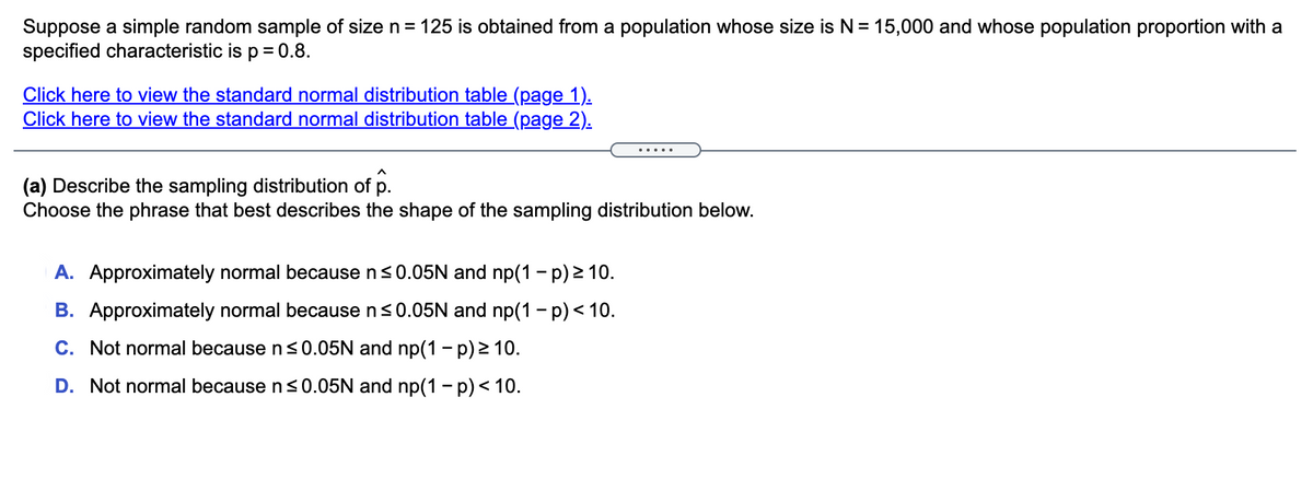 Suppose a simple random sample of size n= 125 is obtained from a population whose size is N= 15,000 and whose population proportion with a
specified characteristic is p = 0.8.
Click here to view the standard normal distribution table (page 1).
Click here to view the standard normal distribution table (page 2).
(a) Describe the sampling distribution of p.
Choose the phrase that best describes the shape of the sampling distribution below.
A. Approximately normal because n<0.05N and np(1 - p) 2 10.
B. Approximately normal because n<0.05N and np(1 - p) < 10.
C. Not normal because n <0.05N and np(1 – p) > 10.
D. Not normal because ns0.05N and np(1 - p) < 10.
