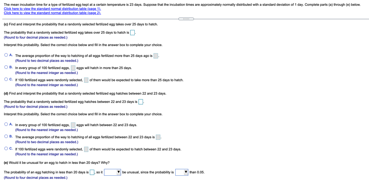 The mean incubation time for a type of fertilized egg kept at a certain temperature is 23 days. Suppose that the incubation times are approximately normally distributed with a standard deviation of 1 day. Complete parts (a) through (e) below.
Click here to view the standard normal distribution table (page 1).
Click here to view the standard normal distribution table (page 2).
(c) Find and interpret the probability that a randomly selected fertilized egg takes over 25 days to hatch.
The probability that a randomly selected fertilized egg takes over 25 days to hatch is.
(Round to four decimal places as needed.)
Interpret this probability. Select the correct choice below and fill in the answer box to complete your choice.
O A. The average proportion of the way to hatching of all eggs fertilized more than 25 days ago is
(Round to two decimal places as needed.)
B. In every group of 100 fertilized eggs,
eggs will hatch in more than 25 days.
(Round to the nearest integer as needed.)
O C. If 100 fertilized eggs were randomly selected,
of them would be expected to take more than 25 days to hatch.
(Round to the nearest integer as needed.)
(d) Find and interpret the probability that a randomly selected fertilized egg hatches between 22 and 23 days.
The probability that a randomly selected fertilized egg hatches between 22 and 23 days is
(Round to four decimal places as needed.)
Interpret this probability. Select the correct choice below and fill in the answer box to complete your choice.
O A. In every group of 100 fertilized eggs,
eggs will hatch between 22 and 23 days.
(Round to the nearest integer as needed.)
O B. The average proportion of the way to hatching of all eggs fertilized between 22 and 23 days is
(Round to two decimal places as needed.)
O C. If 100 fertilized eggs were randomly selected,
of them would be expected to hatch between 22 and 23 days.
(Round to the nearest integer as needed.)
(e) Would it be unusual for an egg to hatch in less than 20 days? Why?
The probability of an egg hatching in less than 20 days is
so it
be unusual, since the probability is
than 0.05.
(Round to four decimal places as needed.)
