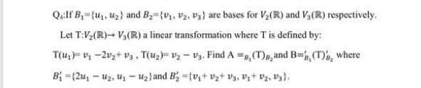Q4:If B,={u, uz} and B-{v, v2, Vs} are bases for V2(R) and Vy(R) respectively.
Let T:V,(R)- V3(R) a linear transformation where T is defined by:
T(u1)= v1 -2vz+ vz, T(u2)= v2 - v3. Find A =B, (T)B, and B=, (T), where
B =(2u, - uz, uz - uz}and B; ={v+ vz+ V3, Vz+ Vz, V3}.
