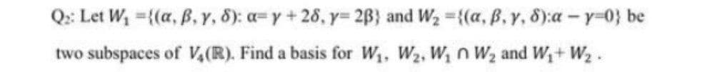 Q: Let W, ={(a, B, Y, 8): a=y + 28, y= 2B} and W2 {(a, ß, y, 8):a-y-0} be
two subspaces of V,(R). Find a basis for W1, W2, W, n W2 and W+ W2 .
