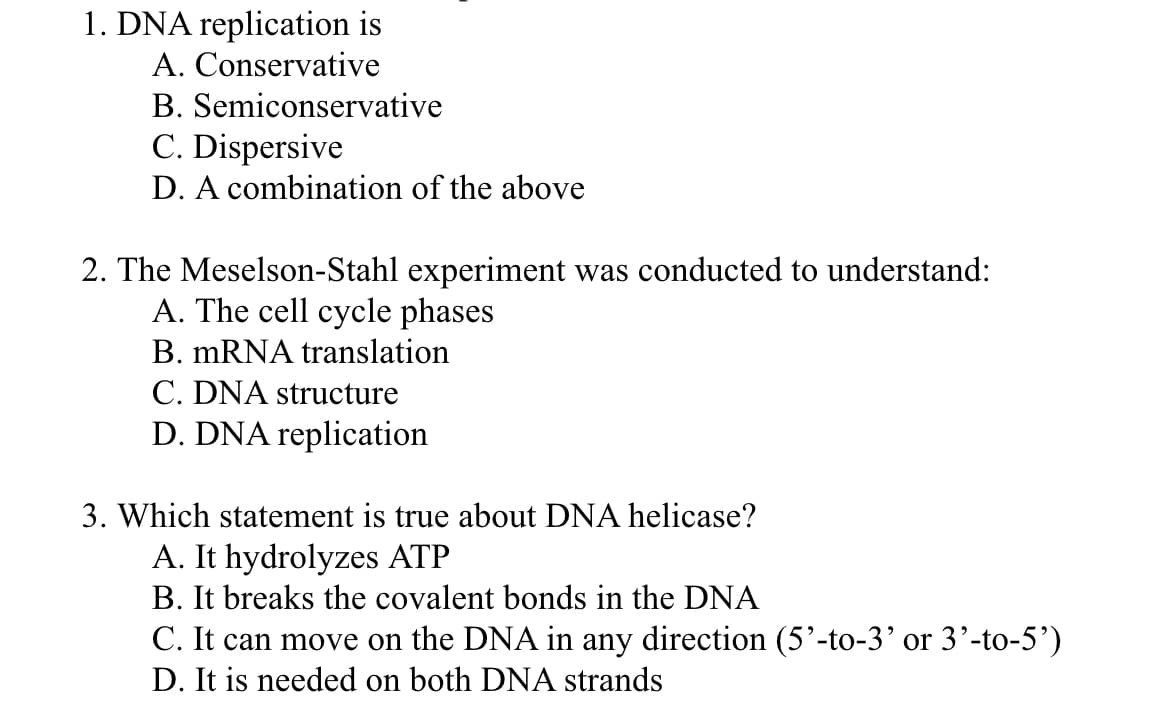 1. DNA replication is
A.
Conservative
B. Semiconservative
C. Dispersive
D. A combination of the above
2. The Meselson-Stahl experiment was conducted to understand:
A. The cell cycle phases
B. mRNA translation
C. DNA structure
D. DNA replication
3. Which statement is true about DNA helicase?
A. It hydrolyzes ATP
B. It breaks the covalent bonds in the DNA
C. It can move on the DNA in any direction (5'-to-3' or 3'-to-5')
D. It is needed on both DNA strands