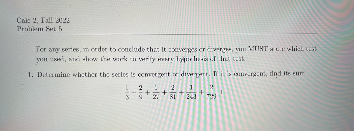 Calc 2, Fall 2022
Problem Set 5
For any series, in order to conclude that it converges or diverges, you MUST state which test
you used, and show the work to verify every hypothesis of that test.
1. Determine whether the series is convergent or divergent. If it is convergent, find its sum.
1
2 1 2 1 2
+ + + + +
3 9 27 81 243 729
احت
+...