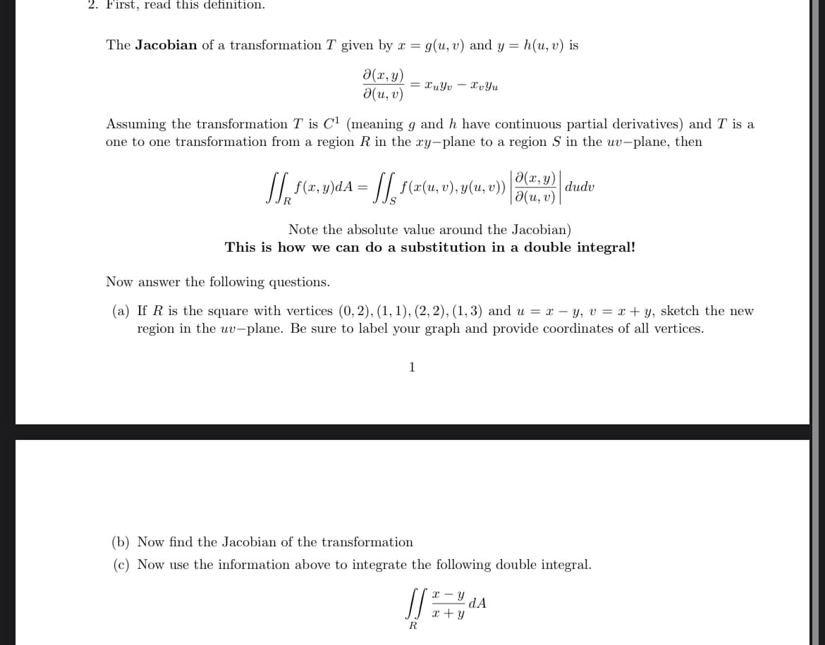 2. First, read this definition.
The Jacobian of a transformation T given by x = g(u, v) and y = h(u, v) is
(x,y)
(u, v)
=xuyvxvYu
-
Assuming the transformation T is C¹ (meaning g and h have continuous partial derivatives) and T is a
one to one transformation from a region R in the xy-plane to a region S in the uv-plane, then
√ f(x, y)dA = f(z(u, v), y(u, v)) |
[]
(x,y)
|(u, v)
dudv
Note the absolute value around the Jacobian)
This is how we can do a substitution in a double integral!
Now answer the following questions.
(a) If R is the square with vertices (0,2), (1, 1), (2, 2), (1,3) and u = xy, v = x + y, sketch the new
region in the uv-plane. Be sure to label your graph and provide coordinates of all vertices.
1
(b) Now find the Jacobian of the transformation
(c) Now use the information above to integrate the following double integral.
R
-
Y
dA
x + y