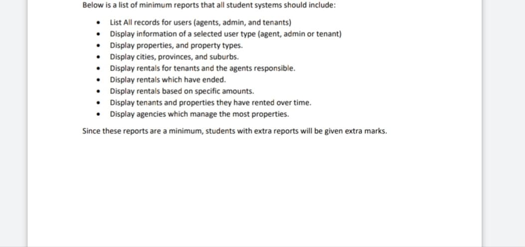 Below is a list of minimum reports that all student systems should include:
List All records for users (agents, admin, and tenants)
Display information of a selected user type (agent, admin or tenant)
Display properties, and property types.
Display cities, provinces, and suburbs.
Display rentals for tenants and the agents responsible.
Display rentals which have ended.
●
●
•
Display rentals based on specific amounts.
•
Display tenants and properties they have rented over time.
● Display agencies which manage the most properties.
Since these reports are a minimum, students with extra reports will be given extra marks.