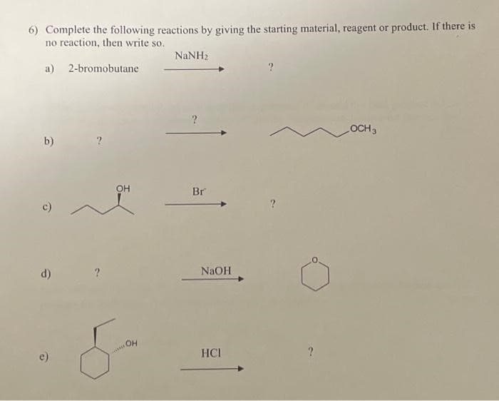 6) Complete the following reactions by giving the starting material, reagent or product. If there is
no reaction, then write so.
a)
2-bromobutane
b)
c)
d)
OH
OH
***
NaNH,
?
Br
NaOH
HCI
OCH 3