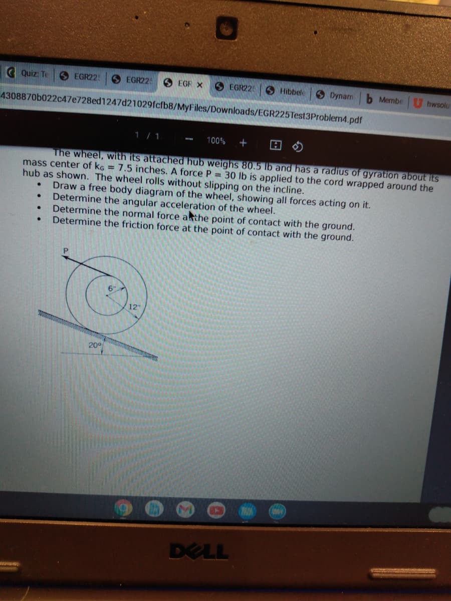 C Quiz: Te
O EGR22!
O EGR22
O EGR X
6 EGR226
Hibbele
ODynam
b Membe
hwsolu
4308870b022c47e728ed1247d21029fcfb8/MyFiles/Downloads/EGR225Test3Problem4.pdf
1/ 1
100%
The wheel, with its attached hub weighs 80.5 lb and has a radius of gyration about its
mass center of kG = 7.5 inches. A force P = 30 lb is applied to the cord wrapped around the
hub as shown. The wheel rolls without slipping on the incline.
Draw a free body diagram of the wheel, showing all forces acting on it.
Determine the angular acceleration of the wheel.
Determine the normal force athe point of contact with the ground.
Determine the friction force at the point of contact with the ground.
12
200
DELL
