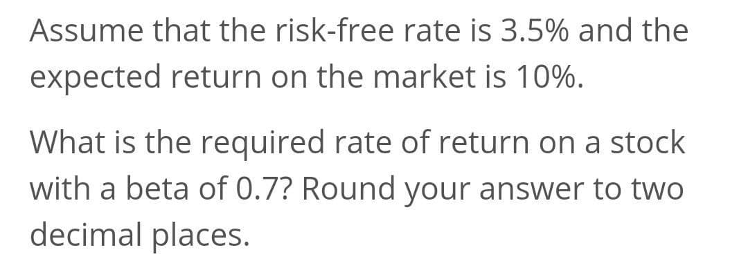 Assume that the risk-free rate is 3.5% and the
expected return on the market is 10%.
What is the required rate of return on a stock
with a beta of 0.7? Round your answer to two
decimal places.

