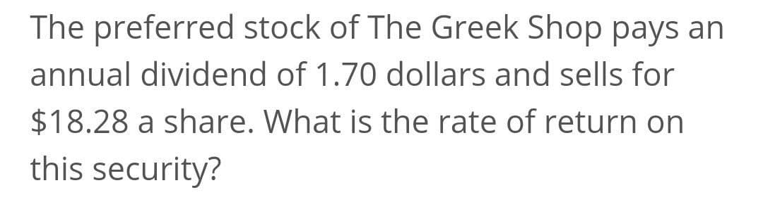 The preferred stock of The Greek Shop pays an
annual dividend of 1.70 dollars and sells for
$18.28 a share. What is the rate of return on
this security?
