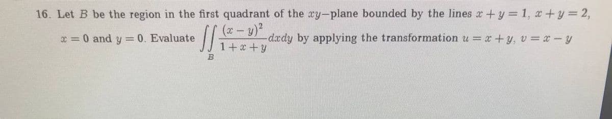 16. Let B be the region in the first quadrant of the xy-plane bounded by the lines r+y = 1, x+y= 2,
(x- y)
x = 0 and y 0. Evaluate
-dædy by applying the transformation u = x+y, v = x -y
1+x+y
