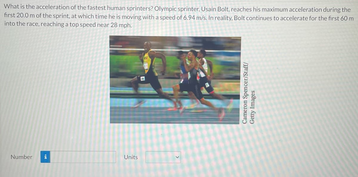What is the acceleration of the fastest human sprinters? Olympic sprinter, Usain Bolt, reaches his maximum acceleration during the
first 20.0 m of the sprint, at which time he is moving with a speed of 6.94 m/s. In reality, Bolt continues to accelerate for the first 60 m
into the race, reaching a top speed near 28 mph.
Number
Units
Cameron Spencer/Staff/
Getty Images
