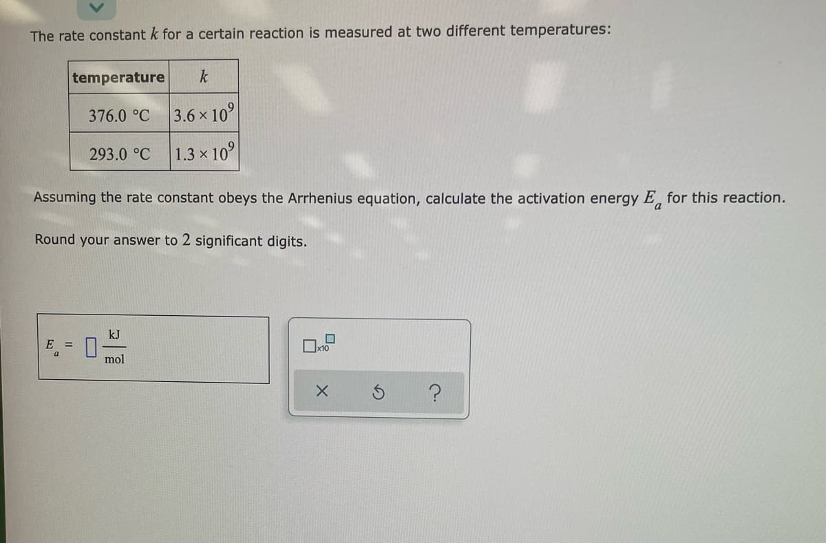 The rate constant k for a certain reaction is measured at two different temperatures:
temperature
k
376.0 °C
3.6 x 10°
293.0 °C
1.3 x 10°
Assuming the rate constant obeys the Arrhenius equation, calculate the activation energy E, for this reaction.
a
Round your answer to 2 significant digits.
kJ
E =
x10
mol

