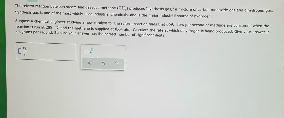 The reform reaction between steam and gaseous methane (CH,) produces "synthesis gas," a mixture of carbon monoxide gas and dihydrogen gas.
Synthesis gas is one of the most widely used industrial chemicals, and is the major industrial source of hydrogen.
Suppose a chemical engineer studying a new catalyst for the reform reaction finds that 669. liters per second of methane are consumed when the
reaction is run at 288. °C and the methane is supplied at 0.64 atm. Calculate the rate at which dihydrogen is being produced. Give your answer in
kilograms per second. Be sure your answer has the correct number of significant digits.
kg
