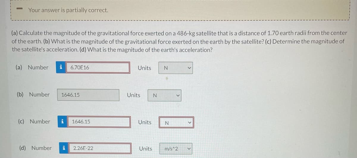 Your answer is partially correct.
(a) Calculate the magnitude of the gravitational force exerted on a 486-kg satellite that is a distance of 1.70 earth radii from the center
of the earth. (b) What is the magnitude of the gravitational force exerted on the earth by the satellite? (c) Determine the magnitude of
the satellite's acceleration. (d) What is the magnitude of the earth's acceleration?
(a) Number
i
6.70E16
Units
(b) Number
1646.15
Units
(c) Number
i
1646.15
Units
(d) Number
i
2.26E-22
Units
m/s^2
