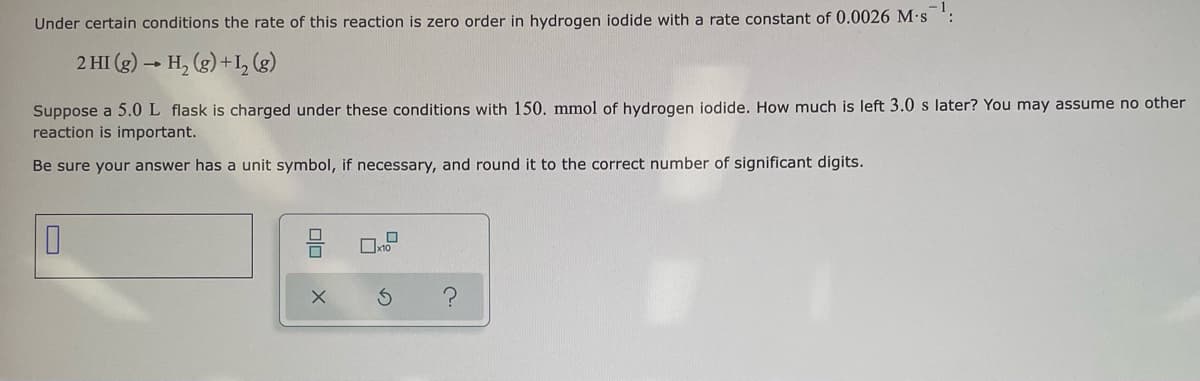 Under certain conditions the rate of this reaction is zero order in hydrogen iodide with a rate constant of 0.0026 M.s :
2 HI (g) → H, (g) +I, (g)
Suppose a 5.0 L flask is charged under these conditions with 150. mmol of hydrogen iodide. How much is left 3.0 s later? You may assume no other
reaction is important.
Be sure your answer has a unit symbol, if necessary, and round it to the correct number of significant digits.
미□
