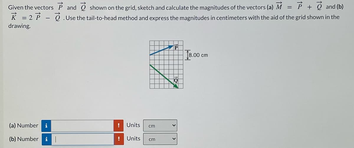 Given the vectors P and Ộ shown on the grid, sketch and calculate the magnitudes of the vectors (a) M =
P + Q and (b)
K = 2 P - Q .Use the tail-to-head method and express the magnitudes in centimeters with the aid of the grid shown in the
drawing.
P
J8.0 cm
(a) Number
i
!
Units
cm
(b) Number
i
!
Units
cm
