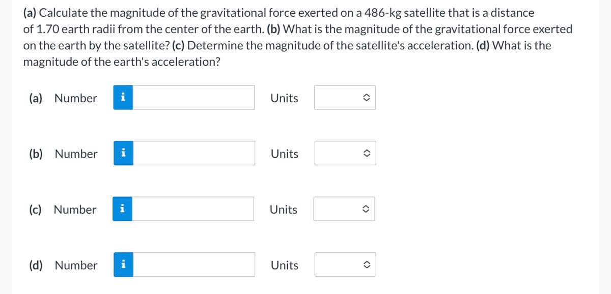 (a) Calculate the magnitude of the gravitational force exerted on a 486-kg satellite that is a distance
of 1.70 earth radii from the center of the earth. (b) What is the magnitude of the gravitational force exerted
on the earth by the satellite? (c) Determine the magnitude of the satellite's acceleration. (d) What is the
magnitude of the earth's acceleration?
(a) Number
i
Units
(b) Number
i
Units
(c) Number
Units
(d) Number
i
Units
<>
<>
<>
