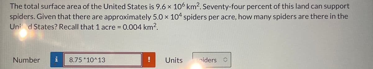 The total surface area of the United States is 9.6 x 106 km². Seventy-four percent of this land can support
spiders. Given that there are approximately 5.0 × 104 spiders per acre, how many spiders are there in the
Uni d States? Recall that 1 acre = 0.004 km2.
Number
i
8.75 *10^13
Units
sniders
